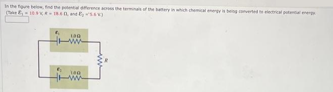 In the figure below, find the potential difference across the terminals of the battery in which chemical energy is being converted to electrical potential energy.
(Take E₁ = 10.9 V, R=18.60, and ₂-5.6 V.)
100
100
www