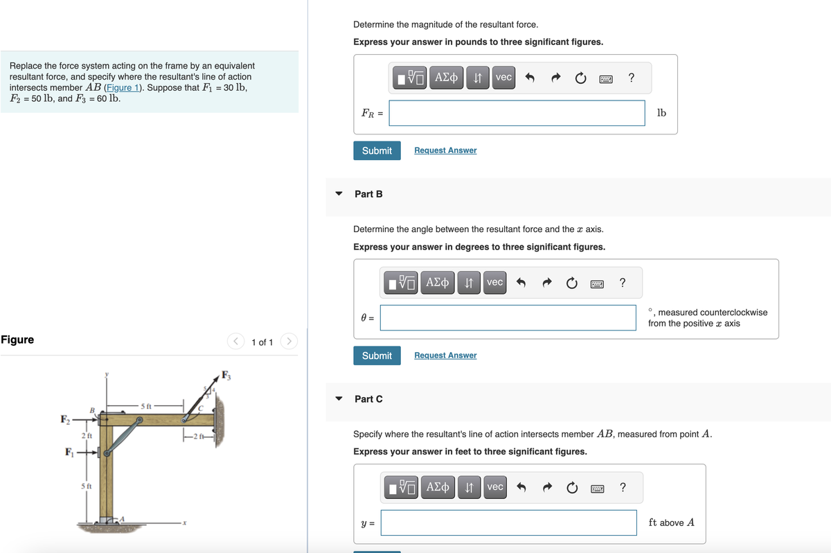 Replace the force system acting on the frame by an equivalent
resultant force, and specify where the resultant's line of action
intersects member AB (Figure 1). Suppose that F₁ = 30 lb,
F2 = 50 lb, and F3 = 60 lb.
Figure
F₂
F₁
B
2 ft
5 ft
5 ft
1 of 1
Determine the magnitude of the resultant force.
Express your answer in pounds to three significant figures.
FR =
Submit
Part B
0 =
Determine the angle between the resultant force and the x axis.
Express your answer in degrees to three significant figures.
VE ΑΣΦ ↓↑ vec
Submit
Part C
17| ΑΣΦ ↓↑ vec
Request Answer
y =
Request Answer
?
?
?
lb
Specify where the resultant's line of action intersects member AB, measured from point A.
Express your answer in feet to three significant figures.
VE ΑΣΦ ↓↑ vec
O measured counterclockwise
from the positive x axis
ft above A