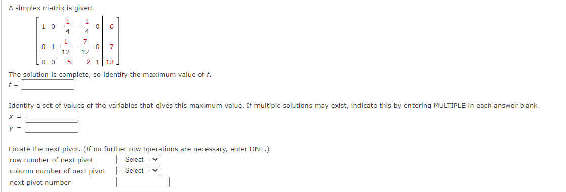 A simplex matrix is given.
1 1
10
0 6
4 4
###
1 7
0 1
0 7
12 12
5
2 1 13
00
The solution is complete, so identify the maximum value of f.
f =
Identify a set of values of the variables that gives this maximum value. If multiple solutions may exist, indicate this by entering MULTIPLE in each answer blank.
X =
y =
Locate the next pivot. (If no further row operations are necessary, enter DNE.)
row number of next pivot
---Select--- ✓
---Select--- ✓
column number of next pivot
next pivot number