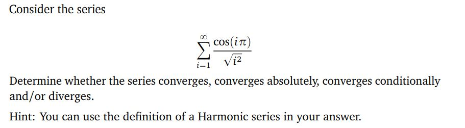 Consider the series
∞0 cos(in)
√₁²
Determine whether the series converges, converges absolutely, converges conditionally
and/or diverges.
Hint: You can use the definition of a Harmonic series in your answer.
i=1