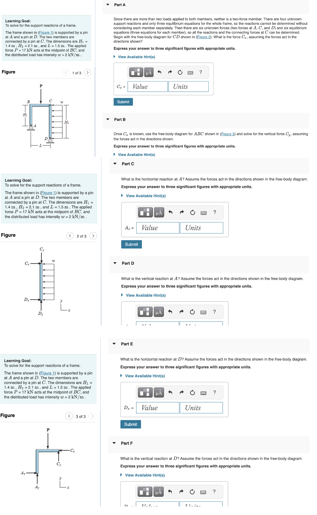 Learning Goal:
To solve for the support reactions of a frame.
The frame shown in (Figure 1) is supported by a pin
at A and a pin at D. The two members are
connected by a pin at C. The dimensions are H₁ =
1.4 m, H₂ = 2.1 m, and L = 1.5 m. The applied
force P = 17 kN acts at the midpoint of BC, and
the distributed load has intensity w = 2 kN/m.
Figure
Н1
Figure
B
Figure
A
Cx
P
Dx
Learning Goal:
To solve for the support reactions of a frame.
C
D
2
The frame shown in (Figure 1) is supported by a pin
at A and a pin at D. The two members are
connected by a pin at C. The dimensions are H₁ =
1.4 m, H₂ 2.1 m, and L = 1.5 m. The applied
force P = 17 kN acts at the midpoint of BC, and
the distributed load has intensity w = 2 kN/m.
Cy
Dy
W
W
H₂
P
1 of 3
Learning Goal:
To solve for the support reactions of a frame.
The frame shown in (Figure 1) is supported by a pin
at A and a pin at D. The two members are
connected by a pin at C. The dimensions are H₁ =
1.4 m, H₂ = 2.1 m, and L = 1.5 m. The applied
force P = 17 kN acts at the midpoint of BC, and
the distributed load has intensity w = 2 kN/m.
Cy
2 of 3
[²
3 of 3
Part A
Since there are more than two loads applied both members, neither is a two-force member. There are four unknown
support reactions and only three equilibrium equations for the whole frame, so the reactions cannot be determined without
considering each member separately. Then there are six unknown forces (two forces at A, C, and D) and six equilibrium
equations (three equations for each member), so all the reactions and the connecting forces at C can be determined.
Begin with the free-body diagram for CD shown in (Figure 2). What is the force C₂, assuming the forces act in the
directions shown?
Express your answer to three significant figures with appropriate units.
► View Available Hint(s)
CT =
Submit
Part B
O
"i
Value
A₂ =
Once C₂ is known, use the free-body diagram for ABC shown in (Figure 3) and solve for the vertical force Cy, assuming
the forces act in the directions shown.
Express your answer to three significant figures with appropriate units.
► View Available Hint(s)
Part C
Submit
What is the horizontal reaction at A? Assume the forces act in the directions shown in the free-body diagram.
Express your answer to three significant figures with appropriate units.
► View Available Hint(s)
Part D
Part E
μA
Submit
Part F
n
μA
Value
What is the vertical reaction at A? Assume the forces act in the directions shown in the free-body diagram.
Express your answer to three significant figures with appropriate units.
► View Available Hint(s)
_O
μÅ
D₂ = Value
Units
What is the horizontal reaction at D? Assume the forces act in the directions shown in the free-body diagram.
Express your answer to three significant figures with appropriate units.
► View Available Hint(s)
μA
?
μA
Units
TZ..1...
?
Units
What is the vertical reaction at D? Assume the forces act in the directions shown in the free-body diagram.
Express your answer to three significant figures with appropriate units.
► View Available Hint(s)
?
TT..:-
?
?