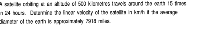 A satellite orbiting at an altitude of 500 kilometres travels around the earth 15 times
in 24 hours. Determine the linear velocity of the satellite in km/h if the average
diameter of the earth is approximately 7918 miles.