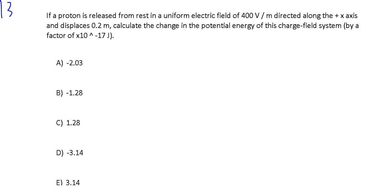 13
If a proton is released from rest in a uniform electric field of 400 V / m directed along the + x axis
and displaces 0.2 m, calculate the change in the potential energy of this charge-field system (by a
factor of x10 ^ -17 J).
A) -2.03
B) -1.28
C) 1.28
D) -3.14
E) 3.14
