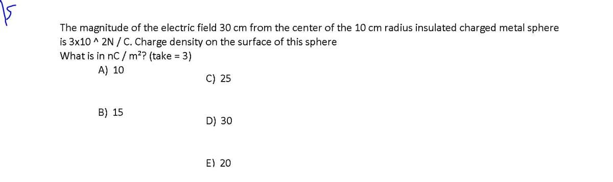 The magnitude of the electric field 30 cm from the center of the 10 cm radius insulated charged metal sphere
is 3x10 ^ 2N / C. Charge density on the surface of this sphere
What is in nC / m2? (take = 3)
A) 10
C) 25
B) 15
D) 30
E) 20
