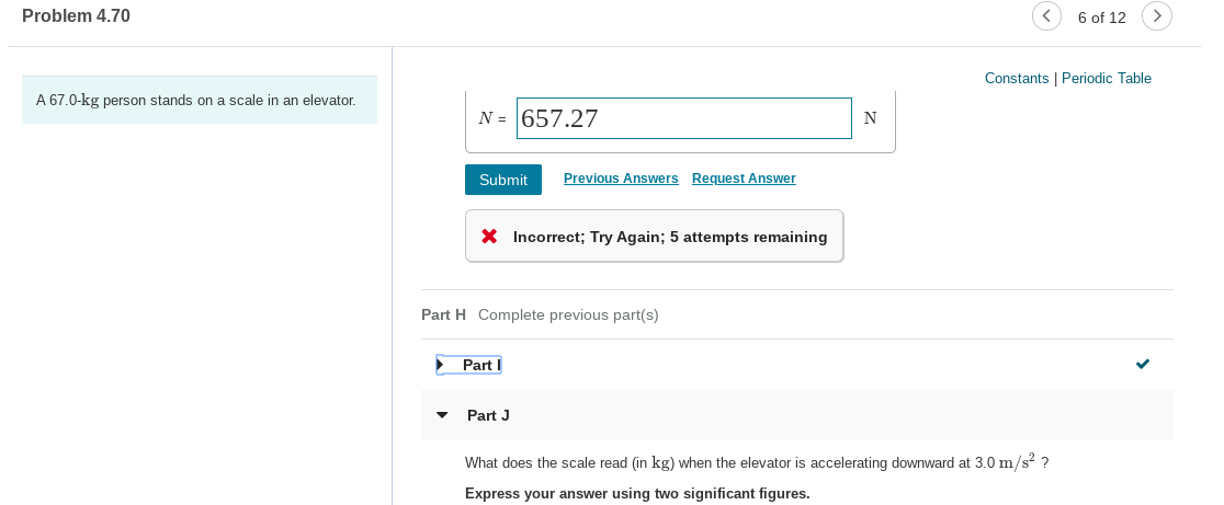 Problem 4.70
6 of 12
Constants | Periodic Table
A 67.0-kg person stands on a scale in an elevator.
N = 657.27
Previous Answers
Request Answer
Submit
X Incorrect; Try Again; 5 attempts remaining
Part H Complete previous part(s)
Part I
Part J
What does the scale read (in kg) when the elevator is accelerating downward at 3.0 m/s? ?
Express your answer using two significant figures.
