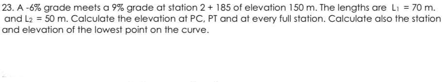 23. A -6% grade meets a 9% grade at station 2 + 185 of elevation 150 m. The lengths are Li = 70 m.
and L2 = 50 m. Calculate the elevation at PC, PT and at every full station. Calculate also the station
and elevation of the lowest point on the curve.
