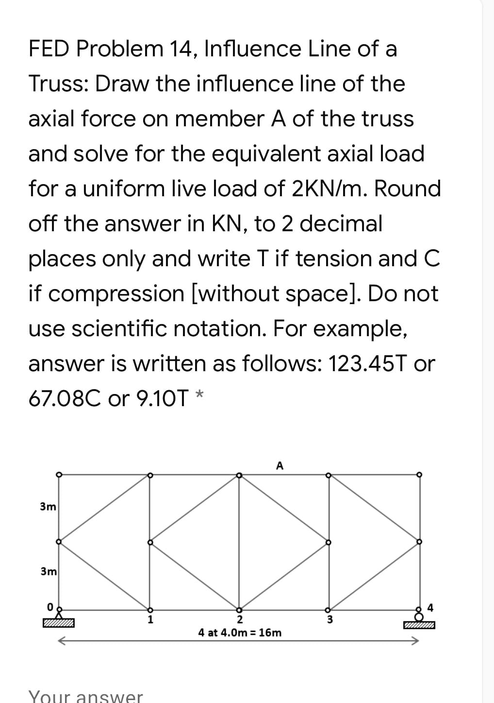 FED Problem 14, Influence Line of a
Truss: Draw the influence line of the
axial force on member A of the truss
and solve for the equivalent axial load
for a uniform live load of 2KN/m. Round
off the answer in KN, to 2 decimal
places only and write T if tension and C
if compression [without space]. Do not
use scientific notation. For example,
answer is written as follows: 123.45T or
67.08C or 9.10T *
A
3m
3m
1
2
3
4 at 4.0m = 16m
Your answer
