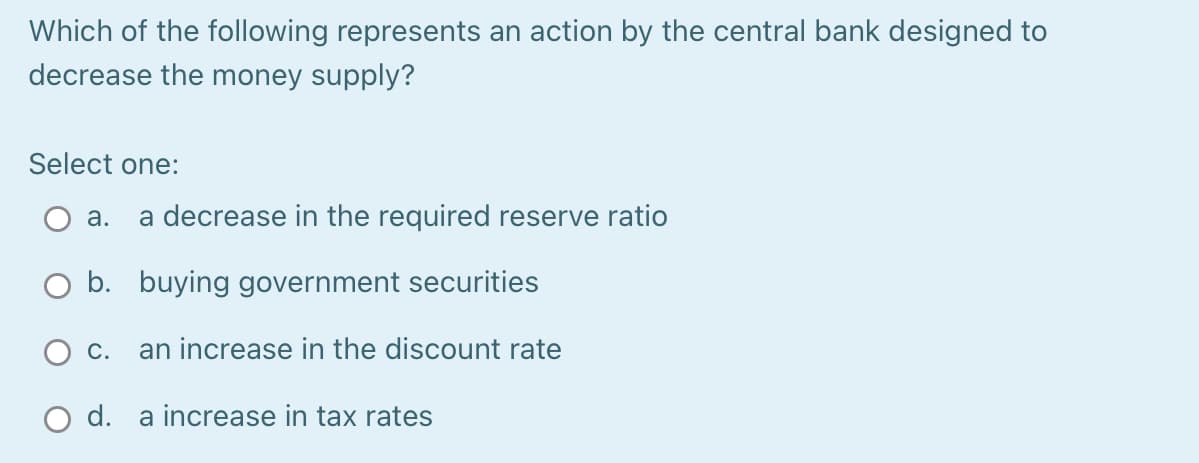 Which of the following represents an action by the central bank designed to
decrease the money supply?
Select one:
a. a decrease in the required reserve ratio
O b. buying government securities
an increase in the discount rate
C.
d. a increase in tax rates