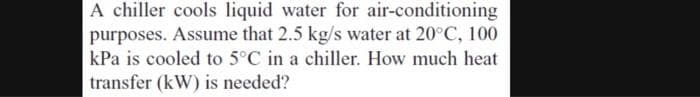 A chiller cools liquid water for air-conditioning
purposes. Assume that 2.5 kg/s water at 20°C, 100
kPa is cooled to 5°C in a chiller. How much heat
transfer (kW) is needed?