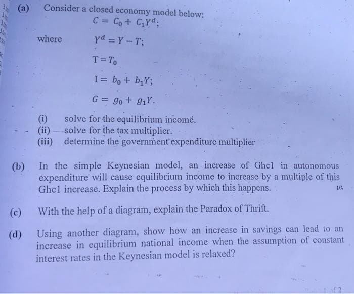 3.
TRUE
Consider a closed economy model below:
C = Co + C₁Yd;
yd = Y-T;
(c)
(d)
where
(i)
(ii)
(iii)
T = To
I= bo + bịY;
G = go + 9₁Y.
solve for the equilibrium incomė.
solve for the tax multiplier.
determine the government expenditure multiplier
(b) In the simple Keynesian model, an increase of Ghel in autonomous
expenditure will cause equilibrium income to increase by a multiple of this
Ghcl increase. Explain the process by which this happens.
IR
With the help of a diagram, explain the Paradox of Thrift.
sing another diagram, show how an increase in savings can lead to an
increase in equilibrium national income when the assumption of constant
interest rates in the Keynesian model is relaxed?
of 2