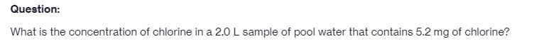 Question:
What is the concentration of chlorine in a 2.0 L sample of pool water that contains 5.2 mg of chlorine?