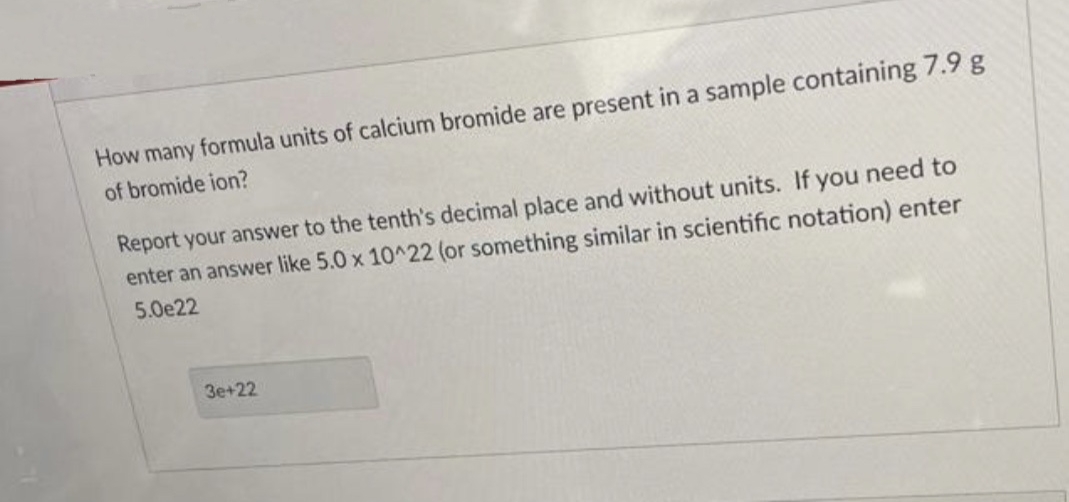 How many formula units of calcium bromide are present in a sample containing 7.9 g
of bromide ion?
Report your answer to the tenth's decimal place and without units. If you need to
enter an answer like 5.0 x 10^22 (or something similar in scientific notation) enter
5.0e22
3e+22