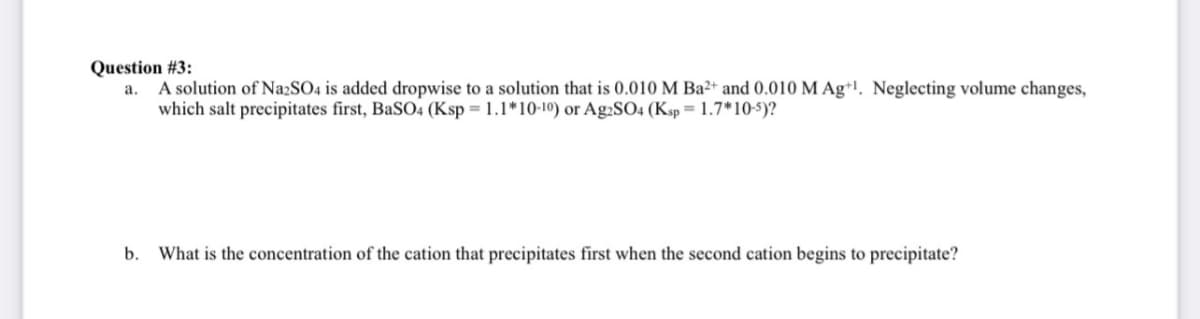 Question #3:
a. A solution of Na2SO4 is added dropwise to a solution that is 0.010 M Ba²+ and 0.010 M Ag+1. Neglecting volume changes,
which salt precipitates first, BaSO4 (Ksp = 1.1*10-10) or Ag2SO4 (Ksp = 1.7*10-5)?
b. What is the concentration of the cation that precipitates first when the second cation begins to precipitate?