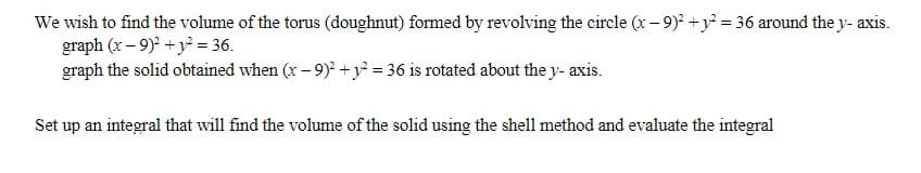 We wish to find the volume of the torus (doughnut) formed by revolving the circle (x-9)² + y² = 36 around the y- axis.
graph (x-9)2 + y² = 36.
graph the solid obtained when (x-9)² + y² = 36 is rotated about the y-axis.
Set up an integral that will find the volume of the solid using the shell method and evaluate the integral