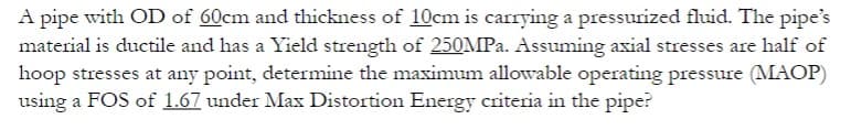 A pipe with OD of 60cm and thickness of 10cm is carrying a pressurized fluid. The pipe's
material is ductile and has a Yield strength of 250MPa. Assuming axial stresses are half of
hoop stresses at any point, determine the maximum allowable operating pressure (MAOP)
using a FOS of 1.67 under Max Distortion Energy criteria in the pipe?