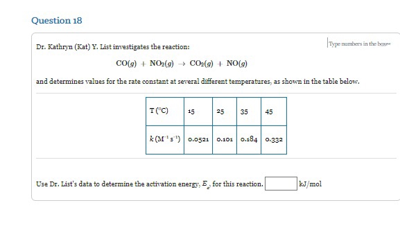 Question 18
Dr. Kathryn (Kat) Y. List investigates the reaction:
CO(g) + NO₂(g) → CO₂(g) + NO(g)
and determines values for the rate constant at several different temperatures, as shown in the table below.
T("C)
15
25
35 45
k(M¹s¹) 0.0521 0.101 0.184 0.332
Use Dr. List's data to determine the activation energy, E, for this reaction.
Type numbers in the boyse
kJ/mol