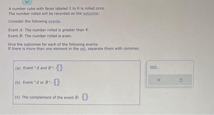 A number cube with faces labeled 1 to 6 is rolled once.
The number rolled will be recorded as the outcome.
Consider the following events.
Event A: The number rolled is greater than 4.
Event B: The number rolled is even.
Give the outcomes for each of the following events.
If there is more than one element in the set, separate them with commas.
(a) Event "A and B": {0}
(b) Event "A or B": {}
(c) The complement of the event B: {}
0.0. p
X