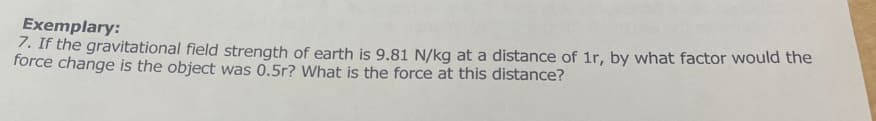 Exemplary:
7. If the gravitational field strength of earth is 9.81 N/kg at a distance of 1r, by what factor would the
force change is the object was 0.5r? What is the force at this distance?