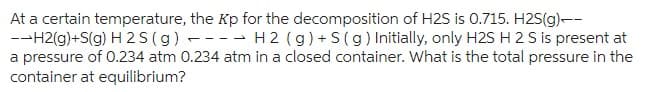 At a certain temperature, the Kp for the decomposition of H2S is 0.715. H2S(g)--
--H2(g)+S(g) H2S (g) -- H 2 (g) + S (g) Initially, only H2S H 2 S is present at
a pressure of 0.234 atm 0.234 atm in a closed container. What is the total pressure in the
container at equilibrium?