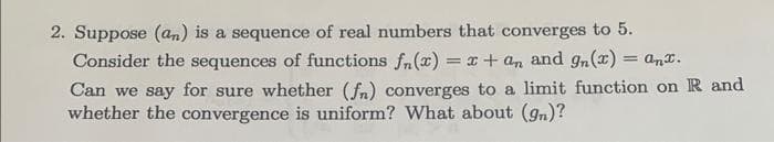 2. Suppose (an) is a sequence of real numbers that converges to 5.
Consider the sequences of functions fn(x) = x + an and gn(x) = anx.
Can we say for sure whether (fn) converges to a limit function on R and
whether the convergence is uniform? What about (gn)?