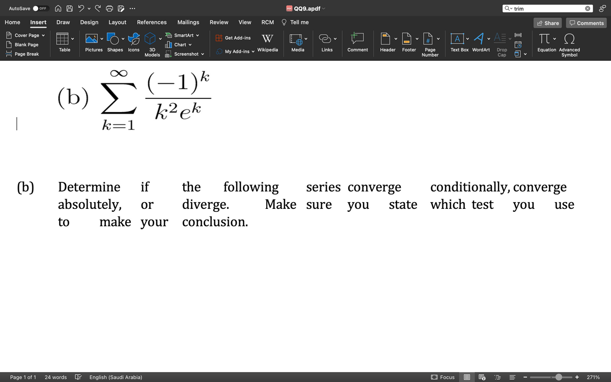 Due
Home Insert Draw Design Layout References
AutoSave OFF
Cover Page ✓
Blank Page
Page Break
(b)
Page 1 of 1
Table
(b)
to
V
24 words
V
Pictures Shapes Icons
k=1
if
Determine
absolutely, or
V
3D
Models
English (Saudi Arabia)
Mailings Review View
SmartArt ✓
Chart v
Screenshot v
(−1)k
k² ek
RCM
Get Add-ins W
My Add-ins Wikipedia
make your conclusion.
PDF
QQ9.apdf
Tell me
Media
Links
Comment
V
the following series converge
diverge.
Make sure
V
Header Footer
#
Page
Number
A
Text Box Word Art
A•A=
you state which test
Focus
Drop
Cap
✓trim
ILO
Share
conditionally, converge
you
ΠΩ
Equation Advanced
Symbol
use
Comments
0%
+ 271%