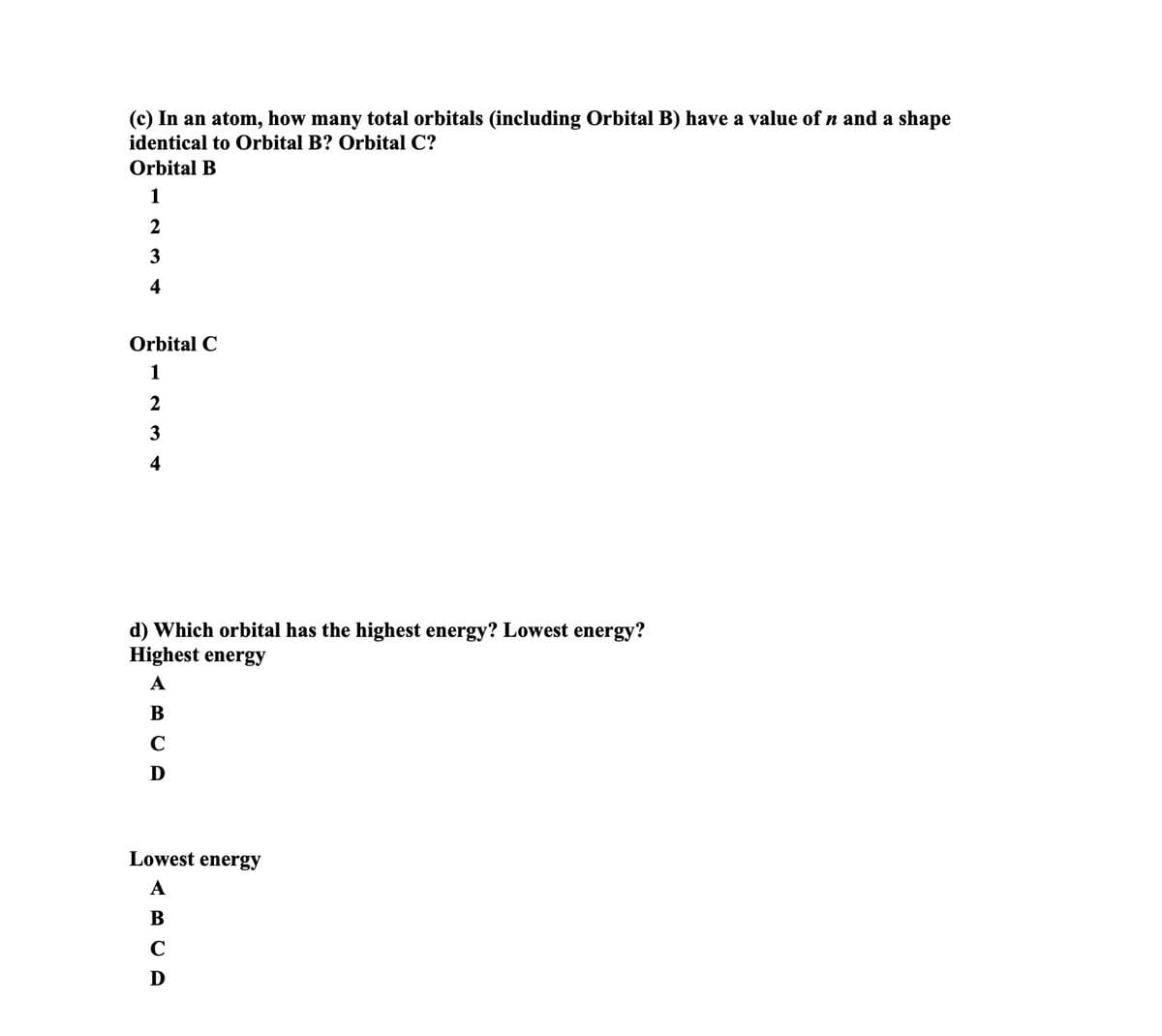 (c) In an atom, how many total orbitals (including Orbital B) have a value of n and a shape
identical to Orbital B? Orbital C?
Orbital B
1
2
3
4
Orbital C
1
2
3
4
d) Which orbital has the highest energy? Lowest energy?
Highest energy
A
B
C
D
Lowest energy
A
B
C