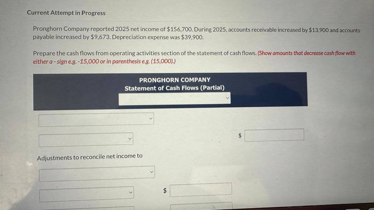 Current Attempt in Progress
Pronghorn Company reported 2025 net income of $156,700. During 2025, accounts receivable increased by $13,900 and accounts
payable increased by $9,673. Depreciation expense was $39,900.
Prepare the cash flows from operating activities section of the statement of cash flows. (Show amounts that decrease cash flow with
either a -sign e.g. -15,000 or in parenthesis e.g. (15,000).)
PRONGHORN COMPANY
Statement of Cash Flows (Partial)
Adjustments to reconcile net income to
$
$