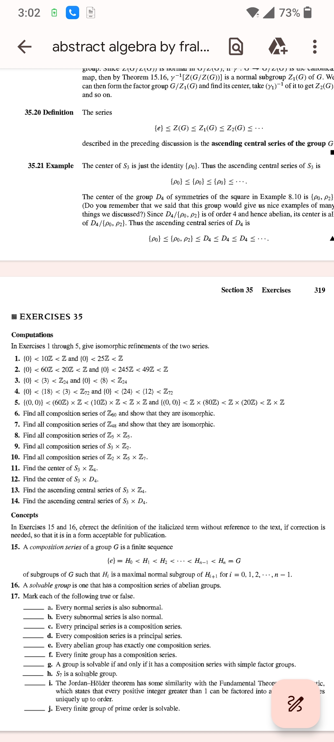 3:02
←
abstract algebra by fral...
73%
group. Smit 210/20} is a 1 1/2(0), 11 y 2 ) 1s une Canonica
map, then by Theorem 15.16, y¯¹[Z(G/Z(G))] is a normal subgroup Z₁(G) of G. We
can then form the factor group G/Z₁(G) and find its center, take (1/1)-1 of it to get Z2(G)
and so on.
35.20 Definition
The series
35.21 Example
{e} ≤ Z(G) ≤ Z₁(G) ≤ Z₂(G) ≤...
described in the preceding discussion is the ascending central series of the group G
The center of S3 is just the identity {00). Thus the ascending central series of S3 is
{po} ≤ {0} ≤ {po} ≤ ……..
The center of the group D4 of symmetries of the square in Example 8.10 is {po, P2}
(Do you remember that we said that this group would give us nice examples of many
things we discussed?) Since D4/{po, p2} is of order 4 and hence abelian, its center is al
of D4/{00, P2}. Thus the ascending central series of D4 is
{00} ≤ {P0, P2} ≤ D4 ≤ D4 ≤ D4 ≤ ……..
Section 35 Exercises
319
EXERCISES 35
Computations
In Exercises 1 through 5, give isomorphic refinements of the two series.
1. {0} < 10Z < Z and {0} < 25Z < Z
2. {0} < 60Z < 20Z < Z and {0} < 245Z < 49Z < Z
3. {0} <
< (3) < Z24 and {0} < (8) < Z24
4. {0} < (18) < (3) < Z72 and {0} < (24) < (12) < Z72
5. {(0,0)} < (60Z) × Z < (10Z) × Z < Z × Z and {(0, 0)} < Z × (80Z) < Z × (20Z) < Z × Z
6. Find all composition series of Z60 and show that they are isomorphic.
7. Find all composition series of Z48 and show that they are isomorphic.
8. Find all composition series of Z5 × Z5.
9. Find all composition series of S3 × Z2.
10. Find all composition series of Z2 × Z5 × Z7.
11. Find the center of S3 × Z4.
12. Find the center of S3 × D4.
13. Find the ascending central series of S3 × Z4.
14. Find the ascending central series of S3 × D4.
Concepts
In Exercises 15 and 16, correct the definition of the italicized term without reference to the text, if correction is
needed, so that it is in a form acceptable for publication.
15. A composition series of a group G is a finite sequence
{e} = H0 < H₁ < H₂ < · · · < H₁−1 < H₂ = G
of subgroups of G such that H₁ is a maximal normal subgroup of H+1 for i = 0, 1, 2, ..., n − 1.
16. A solvable group is one that has a composition series of abelian groups.
17. Mark each of the following true or false.
a. Every normal series is also subnormal.
b. Every subnormal series is also normal.
c. Every principal series is a composition series.
d. Every composition series is a principal series.
e. Every abelian group has exactly one composition series.
f. Every finite group has a composition series.
g. A group is solvable if and only if it has a composition series with simple factor groups.
h. S7 is a solvable group.
i. The Jordan-Hölder theorem has some similarity with the Fundamental Theor
which states that every positive integer greater than 1 can be factored into a
uniquely up to order.
j. Every finite group of prime order is solvable.
tic,
es
2/