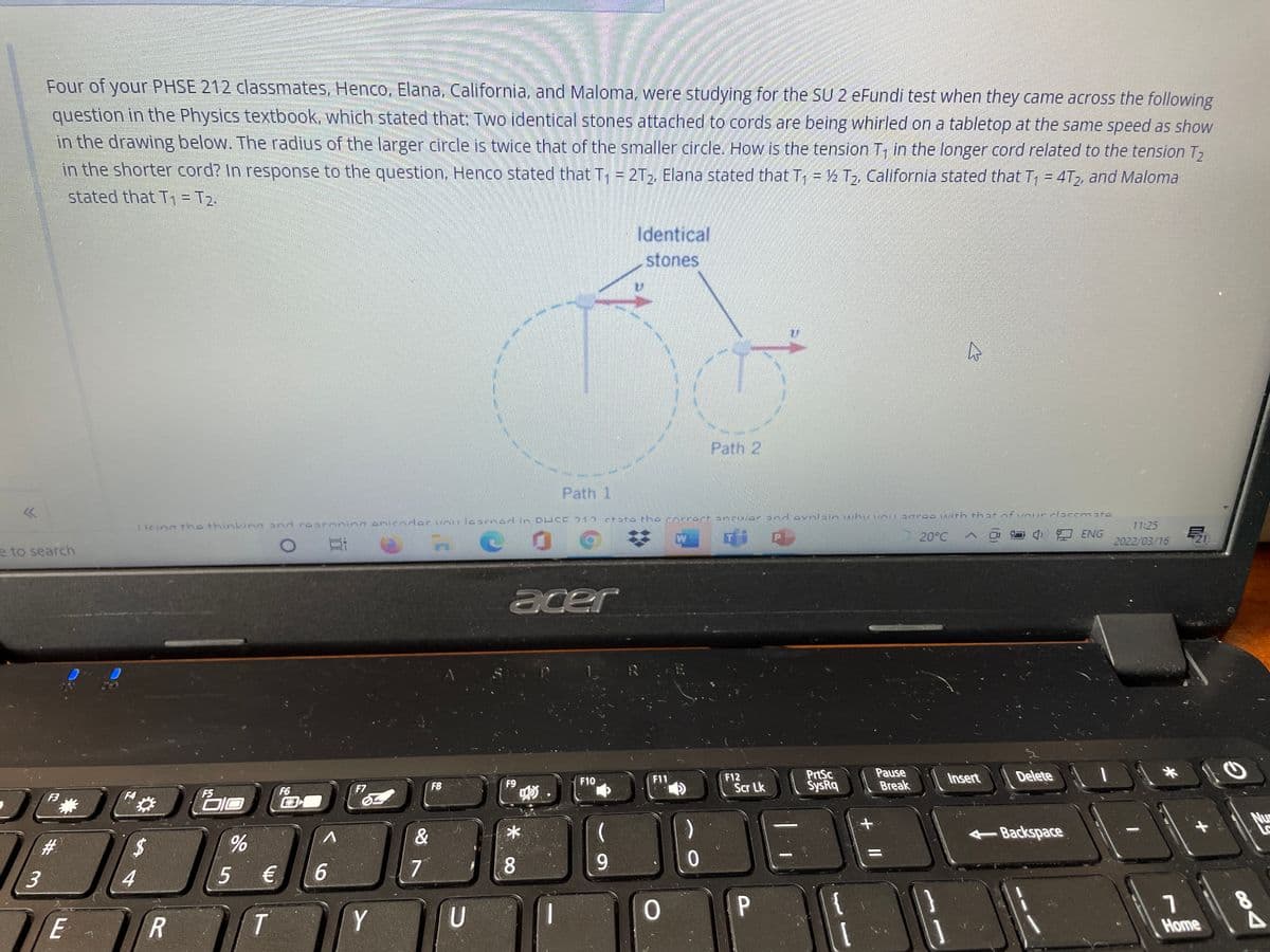 Four of your PHSE 212 classmates, Henco, Elana, California, and Maloma, were studying for the SU 2 eFundi test when they came across the following
question in the Physics textbook, which stated that: Two identical stones attached to cords are being whirled on a tabletop at the same speed as show
in the drawing below. The radius of the larger circle is twice that of the smaller circle. How is the tension T, in the longer cord related to the tension T2
in the shorter cord? In response to the question, Henco stated that T, = 2T, Elana stated that T = ½ T,, California stated that T, = 4T,, and Maloma
stated that T1= T2.
Identical
stones
Path 2
Path 1
ctata th e corrert ancwdr snd avnlain whuvousarooith that nfunur c12eemate
1 leinn tha thinkinnand raaroning eniender vnulearnad in DHCE 212
11:25
20°C O
中口 ENG
21
2022/03/16
e to search
acer
R
PrtSc
SysRq
Pause
Break
F11
F12
Insert
Delete
F9
F10
F7
F8
Scr Lk
F5
DIO
F6
E3
F3
Nu
&
Backspace
#3
%24
7
8.
9.
4
5 €
E
R
Y
Home
84
