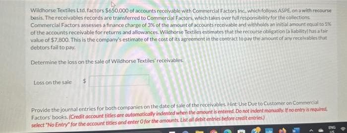 Wildhorse Textiles Ltd, factors $650,000 of accounts receivable with Commercial Factors Inc., which follows ASPE, on a with recourse
basis. The receivables records are transferred to Commercial Factors, which takes over full responsibility for the collections.
Commercial Factors assesses a finance charge of 3% of the amount of accounts receivable and withholds an initial amount equal to 5%
of the accounts receivable for returns and allowances. Wildhorse Textiles estimates that the recourse obligation (a liability) has a fair
value of $7,800. This is the company's estimate of the cost of its agreement in the contract to pay the amount of any receivables that
debtors fail to pay.
Determine the loss on the sale of Wildhorse Textiles receivables.
Loss on the sale $
Provide the journal entries for both companies on the date of sale of the receivables. Hint: Use Due to Customer on Commercial
Factors' books. (Credit account titles are automatically indented when the amount is entered. Do not indent manually. If no entry is required,
select "No Entry" for the account tities and enter O for the amounts. List all debit entries before credit entries.)
ENG