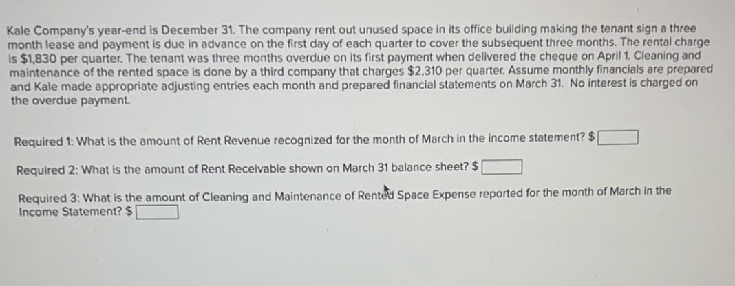 Kale Company's year-end is December 31. The company rent out unused space in its office building making the tenant sign a three
month lease and payment is due in advance on the first day of each quarter to cover the subsequent three months. The rental charge
is $1,830 per quarter. The tenant was three months overdue on its first payment when delivered the cheque on April 1. Cleaning and
maintenance of the rented space is done by a third company that charges $2,310 per quarter. Assume monthly financials are prepared
and Kale made appropriate adjusting entries each month and prepared financial statements on March 31. No interest is charged on
the overdue payment.
Required 1: What is the amount of Rent Revenue recognized for the month of March in the income statement? $[
Required 2: What is the amount of Rent Receivable shown on March 31 balance sheet? $
Required 3: What is the amount of Cleaning and Maintenance of Rented Space Expense reported for the month of March in the
Income Statement? $