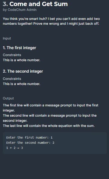 3. Come and Get Sum
by CodeChum Admin
You think you're smart huh? I bet you can't add even add two
numbers together! Prove me wrong and I might just back off.
Input
1. The first integer
Constraints
This is a whole number.
2. The second integer
Constraints
This is a whole number.
Output
The first line will contain a message prompt to input the first
integer.
The second line will contain a message prompt to input the
second integer.
The last line will contain the whole equation with the sum.
Enter the first number: 1
Enter the second number: 2
1+ 2 = 3
