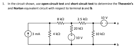 1. In the circuit shown, use open-circuit test and short-circuit test to determine the Thevenin's
and Norton equivalent circuit with respect to terminal a and b.
8 k2
2.5 ka
10 V
20 k2
3 mA
4 k2
10 k2
10 V
b
