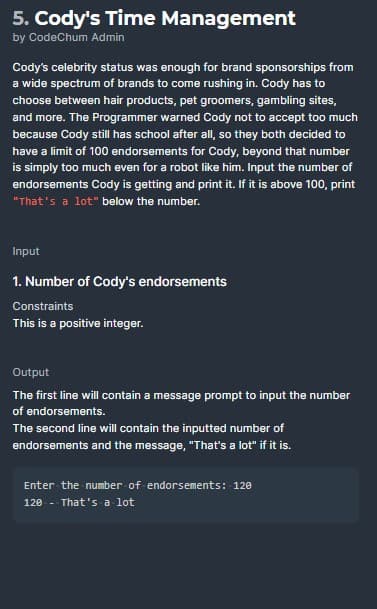 5. Cody's Time Management
by CodeChum Admin
Cody's celebrity status was enough for brand sponsorships from
a wide spectrum of brands to come rushing in. Cody has to
choose between hair products, pet groomers, gambling sites,
and more. The Programmer warned Cody not to accept too much
because Cody still has school after all, so they both decided to
have a limit of 100 endorsements for Cody, beyond that number
is simply too much even for a robot like him. Input the number of
endorsements Cody is getting and print it. If it is above 100, print
"That's a lot" below the number.
Input
1. Number of Cody's endorsements
Constraints
This is a positive integer.
Output
The first line will contain a message prompt to input the number
of endorsements.
The second line will contain the inputted number of
endorsements and the message, "That's a lot" if it is.
Enter the number of endorsements: 120
120 - That's a lot
