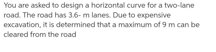 You are asked to design a horizontal curve for a two-lane
road. The road has 3.6- m lanes. Due to expensive
excavation, it is determined that a maximum of 9 m can be
cleared from the road
