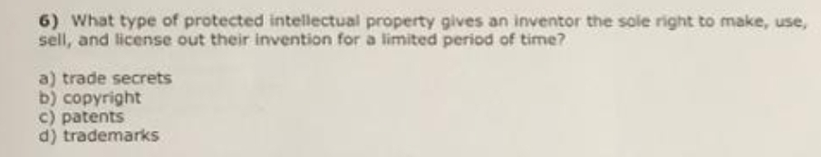 6) What type of protected intellectual property gives an inventor the sole right to make, use,
sell, and license out their invention for a limited period of time?
a) trade secrets
b) copyright
c) patents
d) trademarks
