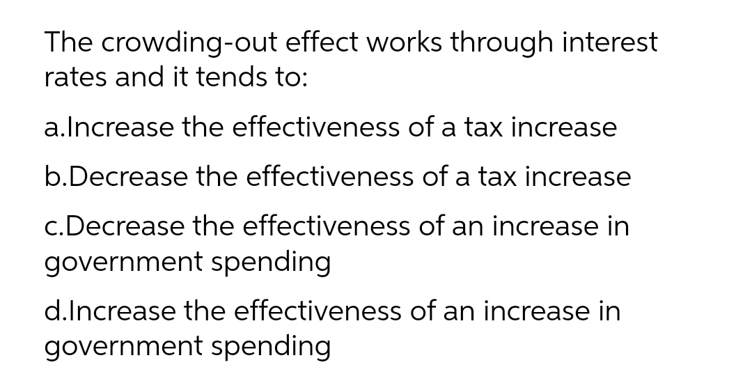 The crowding-out effect works through interest
rates and it tends to:
a.lncrease the effectiveness of a tax increase
b.Decrease the effectiveness of a tax increase
c.Decrease the effectiveness of an increase in
government spending
d.Increase the effectiveness of an increase in
government spending
