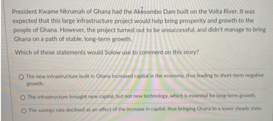 President Kwame Nkrumah of Ghana had the Akesombo Dam built on the Volta River. It was
expected that this large infrastructure project would help bring prosperity and growth to the
people of Ghana. However, the project turned out to be unsuccessful, and didn't manage to bring
Ghana on a path of stable, long-term growth.
Which of these statements would Solow use to comment on this story?
O The new infrastructure built in Ghana increased capital in the economy, thus leading to short-term negative
growth.
The infrastructure brought new capital, but not new technology, which is essential for long-term growth.
O The savings rate declined as an effect of the increase in capital, thus bringing Ghana to a lower steady state.
