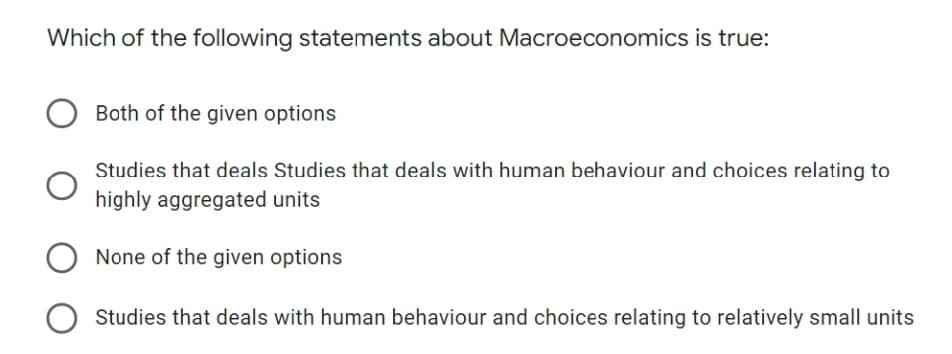 Which of the following statements about Macroeconomics is true:
Both of the given options
Studies that deals Studies that deals with human behaviour and choices relating to
highly aggregated units
None of the given options
Studies that deals with human behaviour and choices relating to relatively small units
