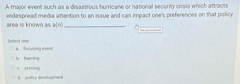 A major event such as a disastrous hurricane or national security crisis which attracts
widespread media attention to an issue and can impact one's preferences on that policy
area is known as a(n),
Not yet antwered
Select one:
O a. focusing event
O b. framing
Oc. priming
O d. policy development
