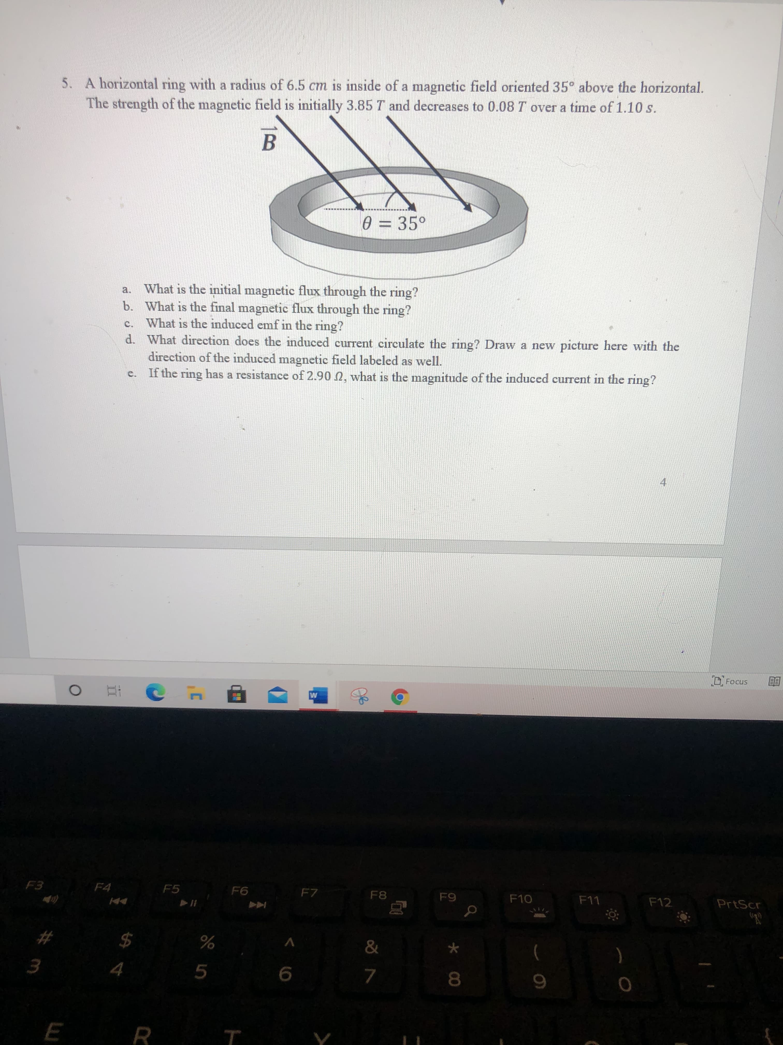 A horizontal ring with a radius of 6.5 cm is inside of a magnetic field oriented 35° above the horizontal.
The strength of the magnetic field is initially 3.85 T and decreases to 0.08 T over a time of 1.10 s.
