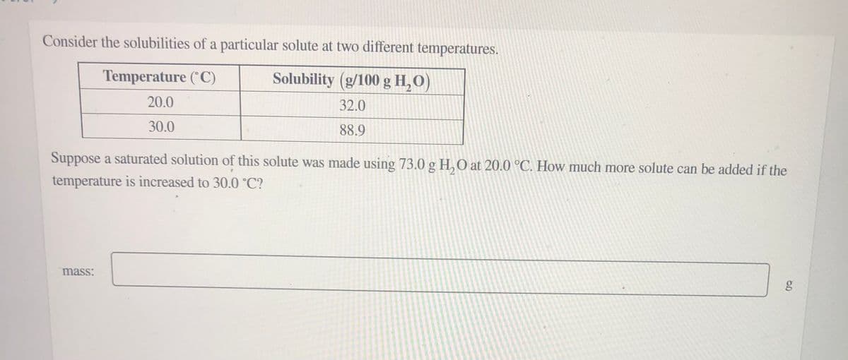 Consider the solubilities of a particular solute at two different temperatures.
Temperature (°C)
Solubility (g/100 g H,O)
20.0
32.0
30.0
88.9
Suppose a saturated solution of this solute was made using 73.0 g H, O at 20.0 °C. How much more solute can be added if the
temperature is increased to 30.0 °C?
mass:
