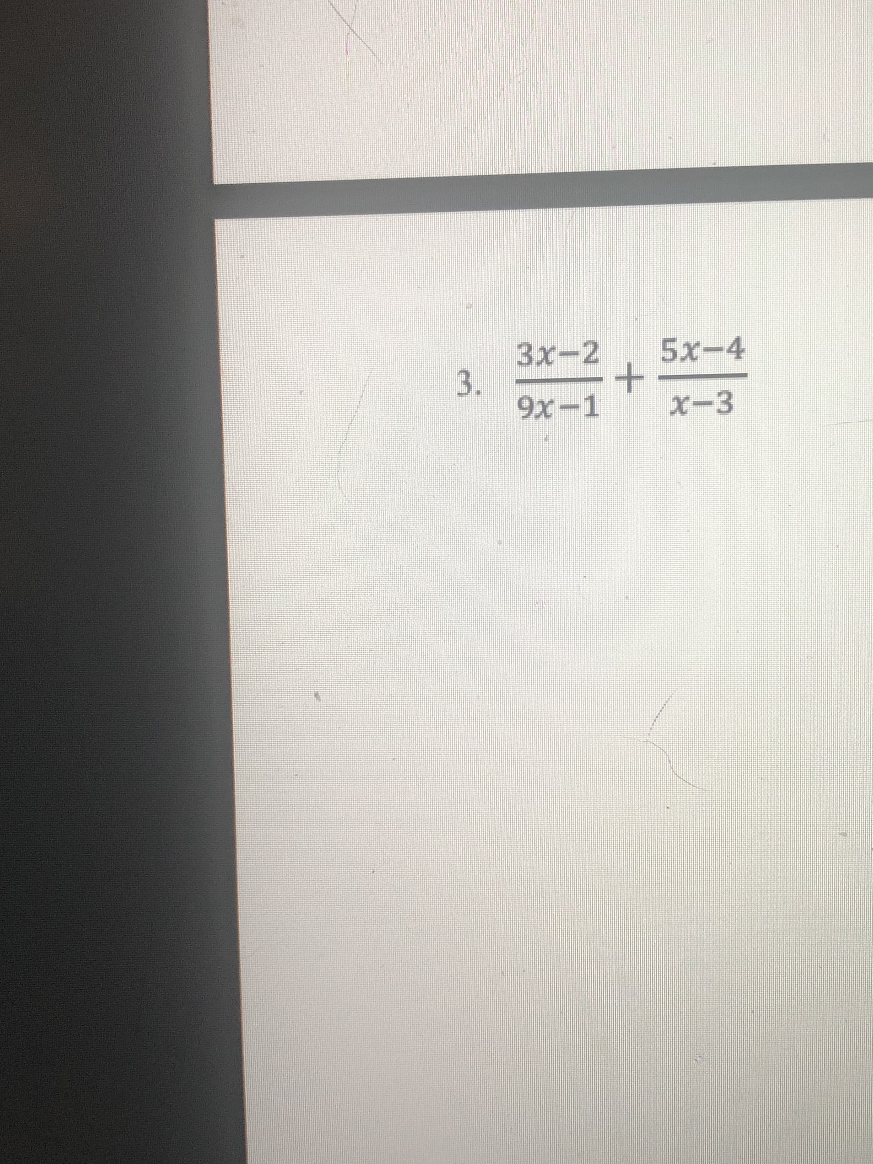 **Problem Statement:**

Simplify the following rational expression:

\[ \frac{3x - 2}{9x - 1} + \frac{5x - 4}{x - 3} \]

This problem requires the addition of two rational expressions. To add these fractions, a common denominator should be found and used to combine the two fractions into a single expression. 

**Detailed Steps to Solve:**

1. **Identifying the Denominators:** 
   The given rational expressions are \(\frac{3x - 2}{9x - 1}\) and \(\frac{5x - 4}{x - 3}\). The denominators are \(9x - 1\) and \(x - 3\).

2. **Finding the Least Common Denominator (LCD):**
   The least common denominator of \(9x - 1\) and \(x - 3\) is obtained by multiplying these distinct polynomial expressions together, giving us \((9x - 1)(x - 3)\).
  
3. **Rewriting Each Fraction with the LCD:**
   Each fraction is then rewritten with the LCD:
   \[
   \frac{3x - 2}{9x - 1} = \frac{(3x - 2)(x - 3)}{(9x - 1)(x - 3)}
   \]
   \[
   \frac{5x - 4}{x - 3} = \frac{(5x - 4)(9x - 1)}{(9x - 1)(x - 3)}
   \]

4. **Combining the Fractions:**
   Adding these fractions:
   \[
   \frac{(3x - 2)(x - 3) + (5x - 4)(9x - 1)}{(9x - 1)(x - 3)}
   \]

5. **Simplifying the Numerator:**
   Expand and combine like terms in the numerator:
   \[
   (3x - 2)(x - 3) + (5x - 4)(9x - 1)
   \]

6. **Final Expression:**
   Once the numerator is simplified, you will have the final rational expression.

**Further Explanation:**

This process may involve multiple steps of algebraic expansion and simplification