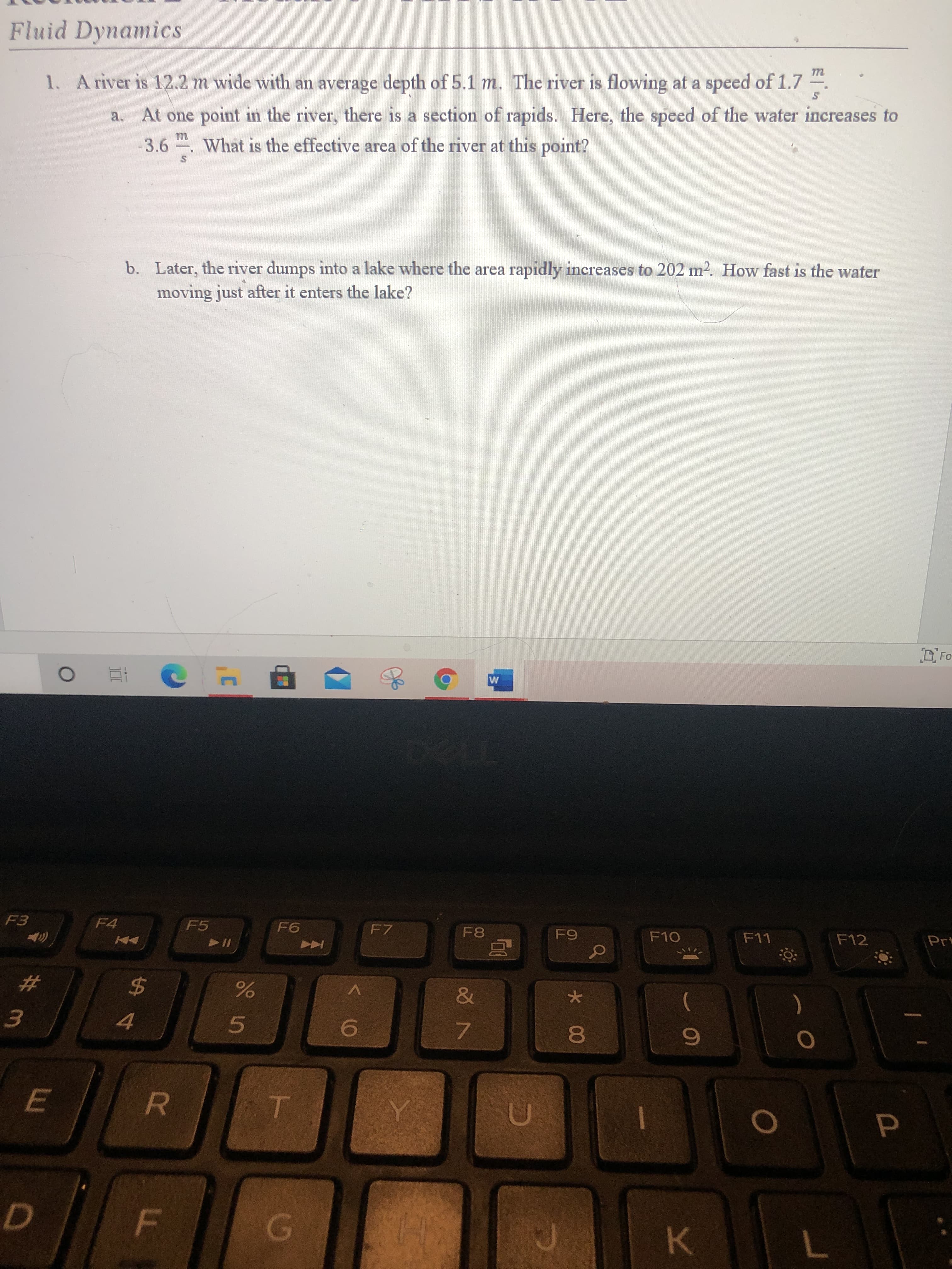 ## Fluid Dynamics

### Problem 1

A river is 12.2 m wide with an average depth of 5.1 m. The river is flowing at a speed of \(1.7 \, \frac{m}{s}\).

a. At one point in the river, there is a section of rapids. Here, the speed of the water increases to \(3.6 \, \frac{m}{s}\). What is the effective area of the river at this point?

b. Later, the river dumps into a lake where the area rapidly increases to \(202 \, m^2\). How fast is the water moving just after it enters the lake?