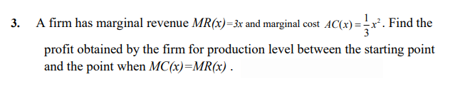 3. A firm has marginal revenue MR(x)=3x and marginal cost AC(x)=x. Find the
profit obtained by the firm for production level between the starting point
and the point when MC(x)=MR(x) .
