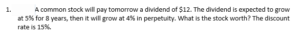 A common stock will pay tomorrow a dividend of $12. The dividend is expected to grow
at 5% for 8 years, then it will grow at 4% in perpetuity. What is the stock worth? The discount
rate is 15%.
1.
