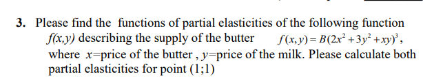 3. Please find the functions of partial elasticities of the following function
f(x,y) describing the supply of the butter
where x-price of the butter , y=price of the milk. Please calculate both
partial elasticities for point (1;1)
f(x,y) = B(2x² +3y² +xy)',
