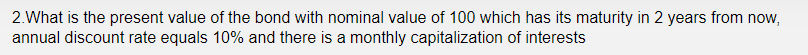 2.What is the present value of the bond with nominal value of 100 which has its maturity in 2 years from now,
annual discount rate equals 10% and there is a monthly capitalization of interests
