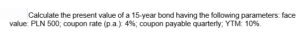 Calculate the present value of a 15-year bond having the following parameters: face
value: PLN 500; coupon rate (p.a.): 4%; coupon payable quarterly; YTM: 10%.
