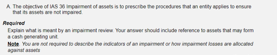 A The objective of IAS 36 Impairment of assets is to prescribe the procedures that an entity applies to ensure
that its assets are not impaired.
Required
Explain what is meant by an impairment review. Your answer should include reference to assets that may form
a cash generating unit.
Note You are not required to describe the indicators of an impairment or how impairment losses are allocated
against assets
